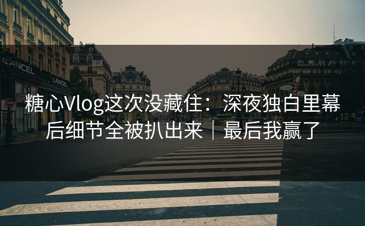 糖心Vlog这次没藏住：深夜独白里幕后细节全被扒出来｜最后我赢了  第1张