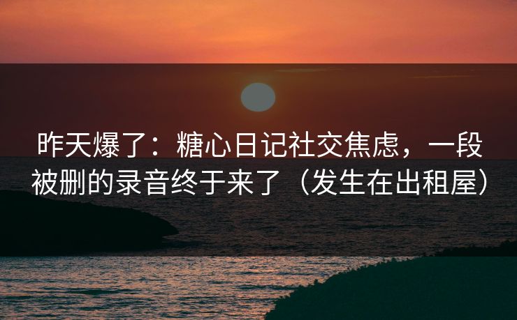 昨天爆了：糖心日记社交焦虑，一段被删的录音终于来了（发生在出租屋）  第1张