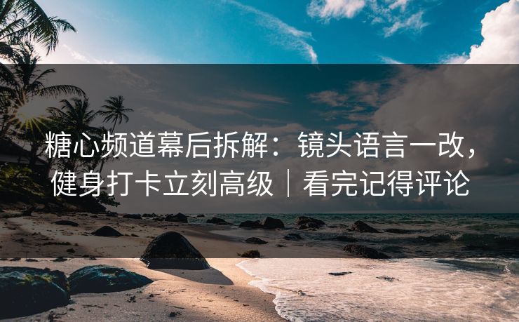 糖心频道幕后拆解：镜头语言一改，健身打卡立刻高级｜看完记得评论  第1张