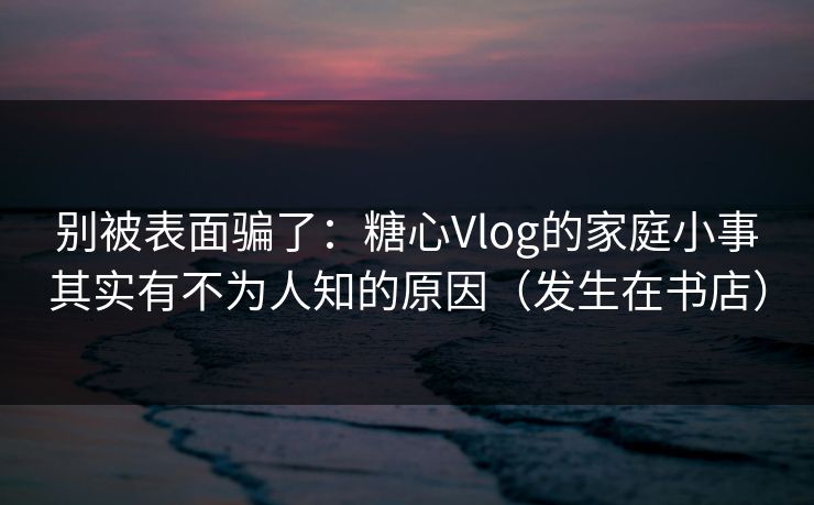 别被表面骗了：糖心Vlog的家庭小事其实有不为人知的原因（发生在书店）  第1张
