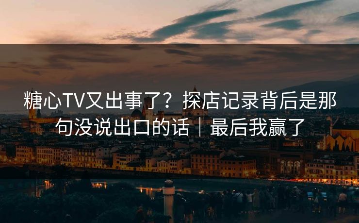 糖心TV又出事了？探店记录背后是那句没说出口的话｜最后我赢了  第1张