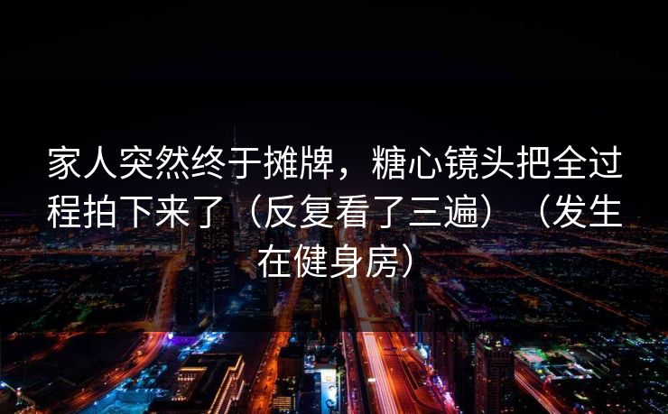 家人突然终于摊牌，糖心镜头把全过程拍下来了（反复看了三遍）（发生在健身房）  第1张