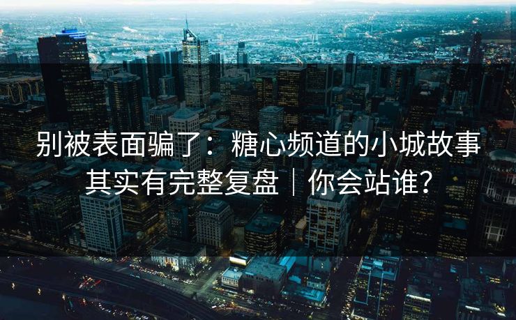 别被表面骗了：糖心频道的小城故事其实有完整复盘｜你会站谁？  第1张