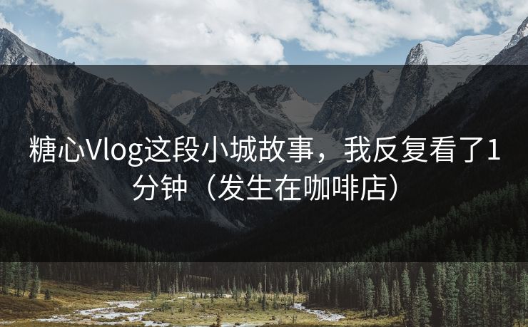 糖心Vlog这段小城故事，我反复看了1分钟（发生在咖啡店）  第1张