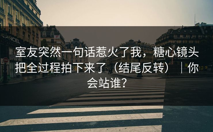 室友突然一句话惹火了我，糖心镜头把全过程拍下来了（结尾反转）｜你会站谁？  第1张