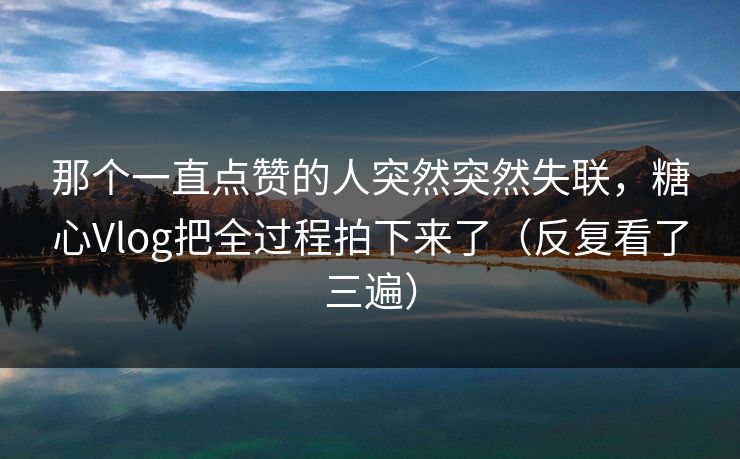 那个一直点赞的人突然突然失联,糖心Vlog把全过程拍下来了(反复看了三遍) 那个一直点赞的人突然突然失联,糖心Vlog把全过程拍下来了(反复看了三遍)