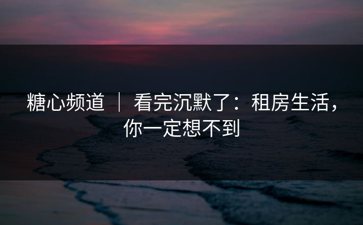 糖心频道 | 看完沉默了:租房生活,你一定想不到 糖心频道 | 看完沉默了:租房生活,你一定想不到