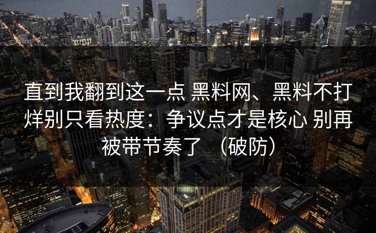 直到我翻到这一点 黑料网、黑料不打烊别只看热度:争议点才是核心 别再被带节奏了 (破防) 直到我翻到这一点 黑料网、黑料不打烊别只看热度:争议点才是核心 别再被带节奏了 (破防)