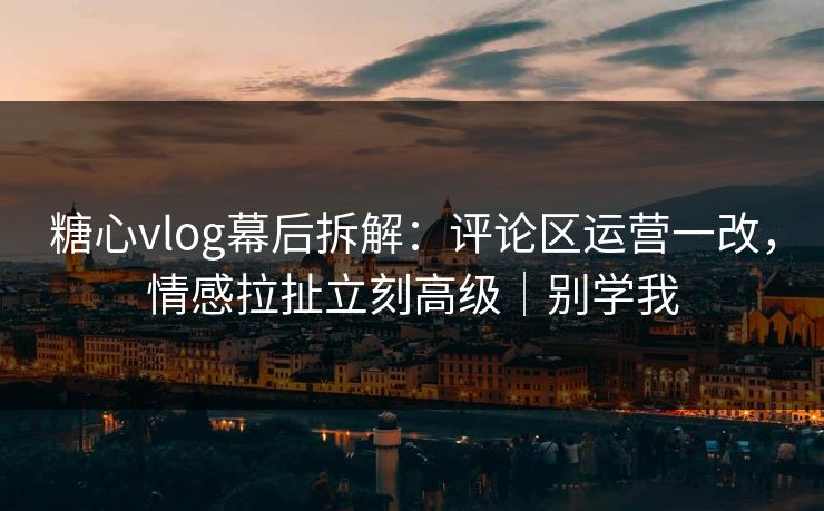 糖心vlog幕后拆解：评论区运营一改，情感拉扯立刻高级｜别学我  第1张